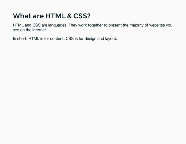 What are HTML & CSS?
What are HTML & CSS?
HTML and CSS are languages. They work together to present the majority of websites you
see on the internet.
In short: HTML is for content. CSS is for design and layout.
