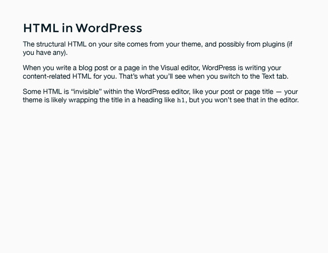 HTML in WordPress
HTML in WordPress
The structural HTML on your site comes from your theme, and possibly from plugins (if
you have any).
When you write a blog post or a page in the Visual editor, WordPress is writing your
content-related HTML for you. That’s what you’ll see when you switch to the Text tab.
Some HTML is “invisible” within the WordPress editor, like your post or page title — your
theme is likely wrapping the title in a heading like h1, but you won’t see that in the editor.

