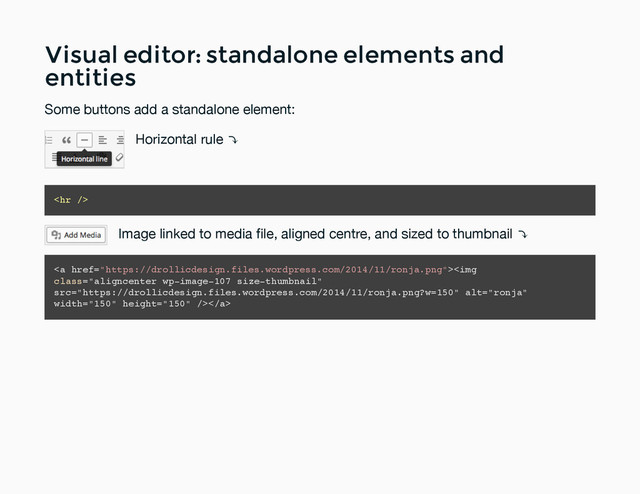 Visual editor: standalone elements and
Visual editor: standalone elements and
entities
entities
Some buttons add a standalone element:
Horizontal rule ⤵
<hr>
Image linked to media ﬁle, aligned centre, and sized to thumbnail ⤵
<a href="https://drollicdesign.files.wordpress.com/2014/11/ronja.png"><img class="aligncenter wp-image-107 size-thumbnail" src="https://drollicdesign.files.wordpress.com/2014/11/ronja.png?w=150" alt="ronja" width="150" height="150"></a>
