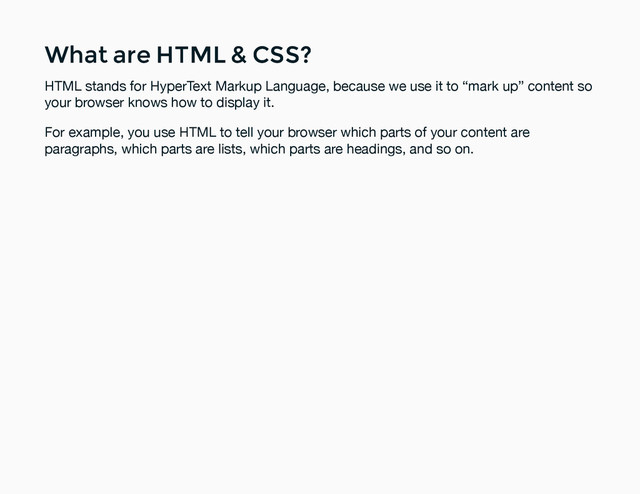 What are HTML & CSS?
What are HTML & CSS?
HTML stands for HyperText Markup Language, because we use it to “mark up” content so
your browser knows how to display it.
For example, you use HTML to tell your browser which parts of your content are
paragraphs, which parts are lists, which parts are headings, and so on.

