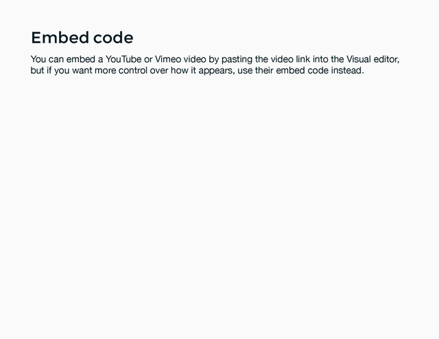 Embed code
Embed code
You can embed a YouTube or Vimeo video by pasting the video link into the Visual editor,
but if you want more control over how it appears, use their embed code instead.
