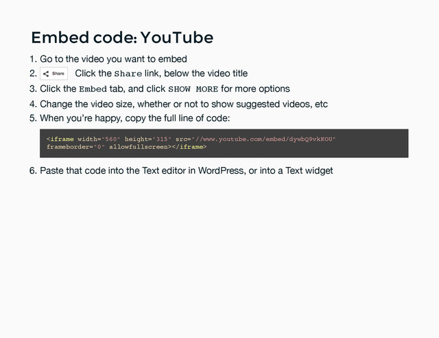Embed code: YouTube
Embed code: YouTube
Go to the video you want to embed
1.
Click the Share link, below the video title
2.
Click the Embed tab, and click SHOW MORE for more options
3.
Change the video size, whether or not to show suggested videos, etc
4.
When you’re happy, copy the full line of code:
5.
Paste that code into the Text editor in WordPress, or into a Text widget
6.

