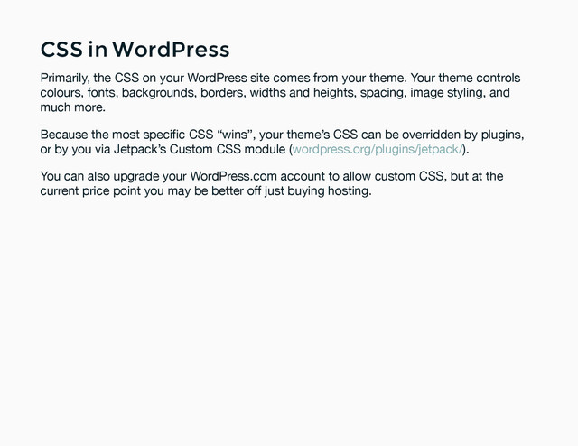 CSS in WordPress
CSS in WordPress
Primarily, the CSS on your WordPress site comes from your theme. Your theme controls
colours, fonts, backgrounds, borders, widths and heights, spacing, image styling, and
much more.
Because the most speciﬁc CSS “wins”, your theme’s CSS can be overridden by plugins,
or by you via Jetpack’s Custom CSS module ( ).
wordpress.org/plugins/jetpack/
You can also upgrade your WordPress.com account to allow custom CSS, but at the
current price point you may be better off just buying hosting.
