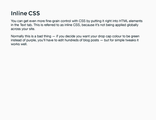 Inline CSS
Inline CSS
You can get even more ﬁne-grain control with CSS by putting it right into HTML elements
in the Text tab. This is referred to as inline CSS, because it’s not being applied globally
across your site.
Normally this is a bad thing — if you decide you want your drop cap colour to be green
instead of purple, you’ll have to edit hundreds of blog posts — but for simple tweaks it
works well.
