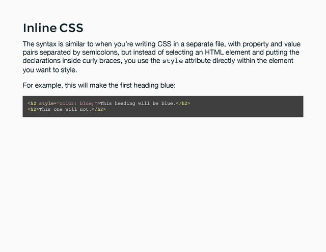 Inline CSS
Inline CSS
The syntax is similar to when you’re writing CSS in a separate ﬁle, with property and value
pairs separated by semicolons, but instead of selecting an HTML element and putting the
declarations inside curly braces, you use the style attribute directly within the element
you want to style.
For example, this will make the ﬁrst heading blue:
<h2>This heading will be blue.</h2>
<h2>This one will not.</h2>
