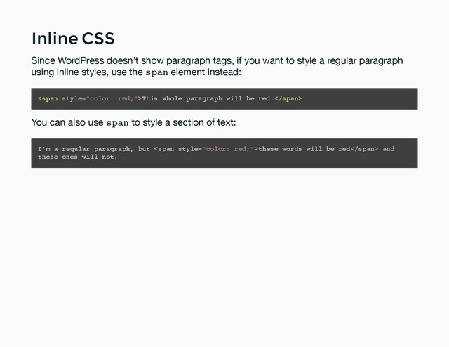 Inline CSS
Inline CSS
Since WordPress doesn’t show paragraph tags, if you want to style a regular paragraph
using inline styles, use the span element instead:
<span>This whole paragraph will be red.</span>
You can also use span to style a section of text:
I’m a regular paragraph, but <span>these words will be red</span> and
these ones will not.

