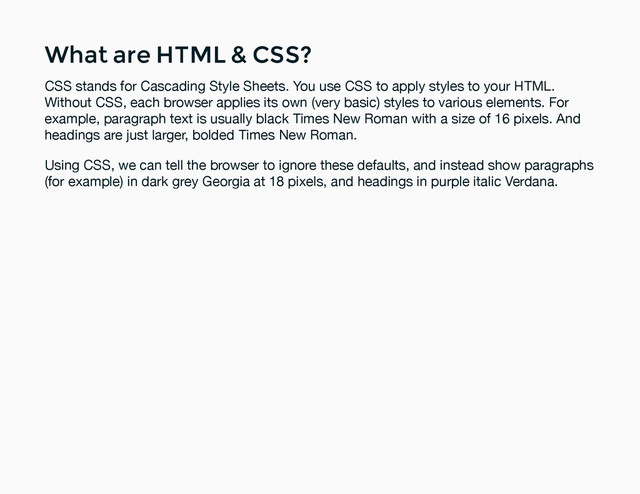 What are HTML & CSS?
What are HTML & CSS?
CSS stands for Cascading Style Sheets. You use CSS to apply styles to your HTML.
Without CSS, each browser applies its own (very basic) styles to various elements. For
example, paragraph text is usually black Times New Roman with a size of 16 pixels. And
headings are just larger, bolded Times New Roman.
Using CSS, we can tell the browser to ignore these defaults, and instead show paragraphs
(for example) in dark grey Georgia at 18 pixels, and headings in purple italic Verdana.

