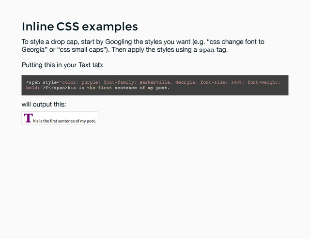 Inline CSS examples
Inline CSS examples
To style a drop cap, start by Googling the styles you want (e.g. “css change font to
Georgia” or “css small caps”). Then apply the styles using a span tag.
Putting this in your Text tab:
<span>T</span>his is the first sentence of my post.
will output this:
