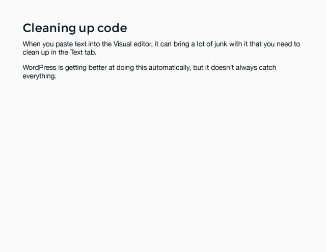 Cleaning up code
Cleaning up code
When you paste text into the Visual editor, it can bring a lot of junk with it that you need to
clean up in the Text tab.
WordPress is getting better at doing this automatically, but it doesn’t always catch
everything.
