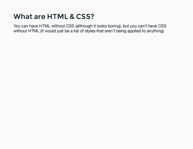 What are HTML & CSS?
What are HTML & CSS?
You can have HTML without CSS (although it looks boring), but you can’t have CSS
without HTML (it would just be a list of styles that aren’t being applied to anything).
