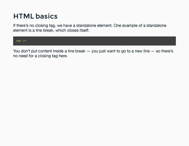 HTML basics
HTML basics
If there’s no closing tag, we have a standalone element. One example of a standalone
element is a line break, which closes itself:
<br>
You don’t put content inside a line break — you just want to go to a new line — so there’s
no need for a closing tag here.
