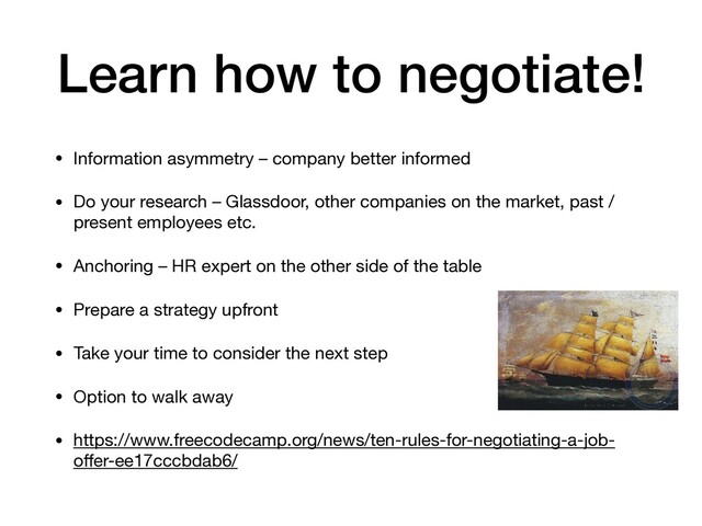 Learn how to negotiate!
• Information asymmetry – company better informed

• Do your research – Glassdoor, other companies on the market, past /
present employees etc.

• Anchoring – HR expert on the other side of the table

• Prepare a strategy upfront

• Take your time to consider the next step

• Option to walk away

• https://www.freecodecamp.org/news/ten-rules-for-negotiating-a-job-
oﬀer-ee17cccbdab6/
