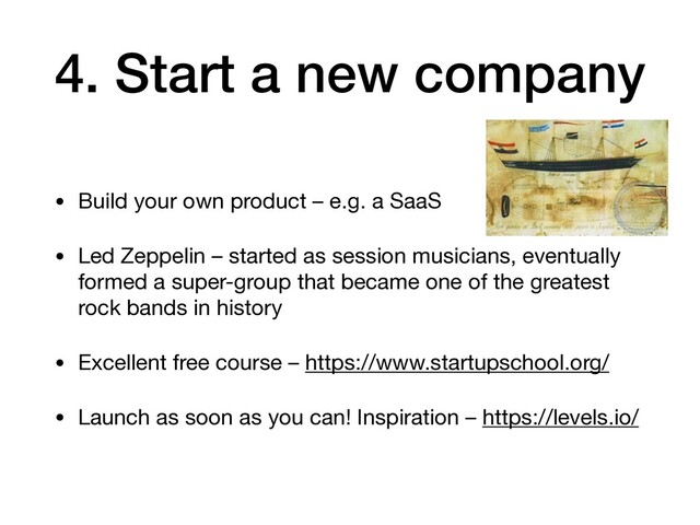4. Start a new company
• Build your own product – e.g. a SaaS

• Led Zeppelin – started as session musicians, eventually
formed a super-group that became one of the greatest
rock bands in history

• Excellent free course – https://www.startupschool.org/

• Launch as soon as you can! Inspiration – https://levels.io/
