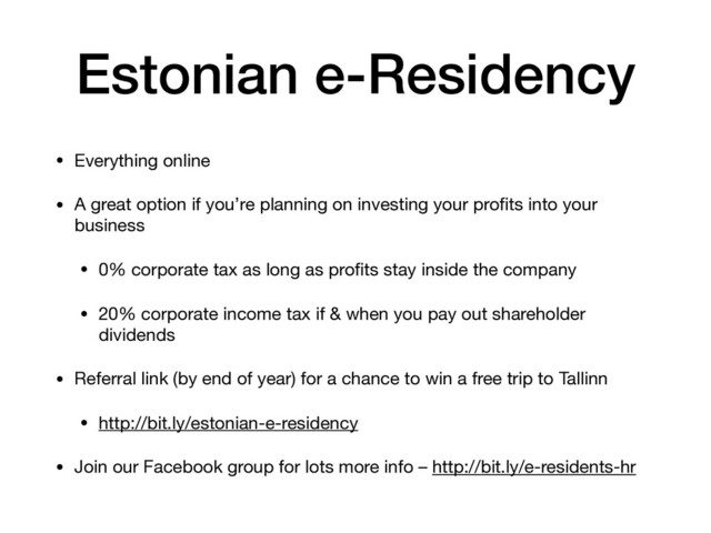 Estonian e-Residency
• Everything online

• A great option if you’re planning on investing your proﬁts into your
business

• 0% corporate tax as long as proﬁts stay inside the company

• 20% corporate income tax if & when you pay out shareholder
dividends

• Referral link (by end of year) for a chance to win a free trip to Tallinn

• http://bit.ly/estonian-e-residency

• Join our Facebook group for lots more info – http://bit.ly/e-residents-hr

