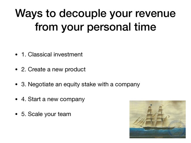Ways to decouple your revenue
from your personal time
• 1. Classical investment

• 2. Create a new product

• 3. Negotiate an equity stake with a company

• 4. Start a new company

• 5. Scale your team
