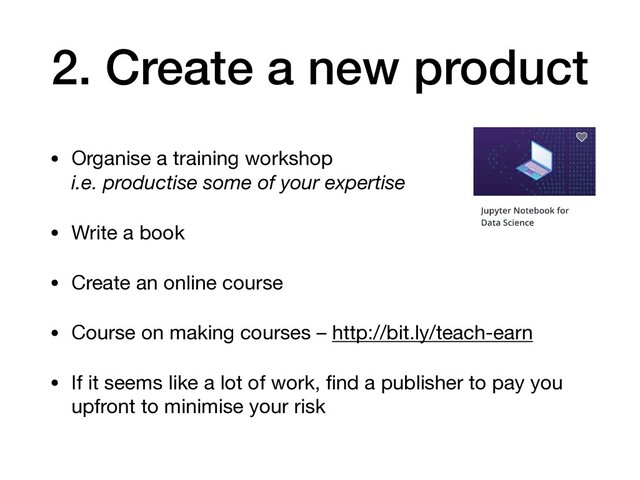 2. Create a new product
• Organise a training workshop 
i.e. productise some of your expertise

• Write a book

• Create an online course

• Course on making courses – http://bit.ly/teach-earn

• If it seems like a lot of work, ﬁnd a publisher to pay you
upfront to minimise your risk
