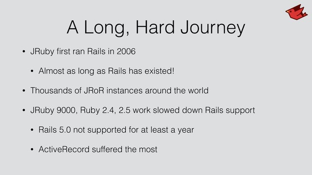A Long, Hard Journey
• JRuby ﬁrst ran Rails in 2006
• Almost as long as Rails has existed!
• Thousands of JRoR instances around the world
• JRuby 9000, Ruby 2.4, 2.5 work slowed down Rails support
• Rails 5.0 not supported for at least a year
• ActiveRecord suffered the most
