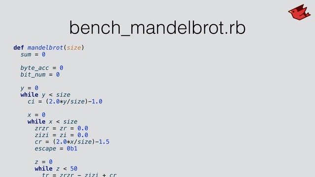 bench_mandelbrot.rb
def mandelbrot(size)
sum = 0
byte_acc = 0
bit_num = 0
y = 0
while y < size
ci = (2.0*y/size)-1.0
x = 0
while x < size
zrzr = zr = 0.0
zizi = zi = 0.0
cr = (2.0*x/size)-1.5
escape = 0b1
z = 0
while z < 50
