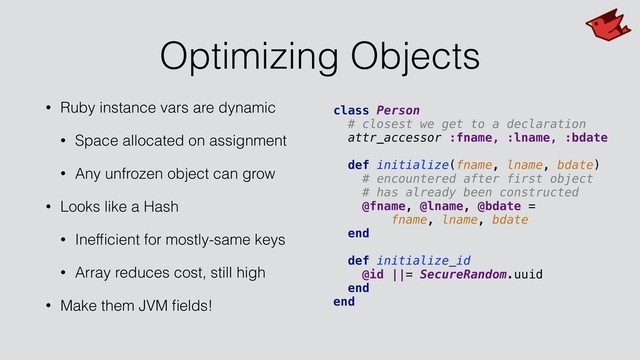 Optimizing Objects
• Ruby instance vars are dynamic
• Space allocated on assignment
• Any unfrozen object can grow
• Looks like a Hash
• Inefﬁcient for mostly-same keys
• Array reduces cost, still high
• Make them JVM ﬁelds!
class Person
# closest we get to a declaration
attr_accessor :fname, :lname, :bdate
def initialize(fname, lname, bdate)
# encountered after first object
# has already been constructed
@fname, @lname, @bdate =
fname, lname, bdate
end
def initialize_id
@id ||= SecureRandom.uuid
end
end
