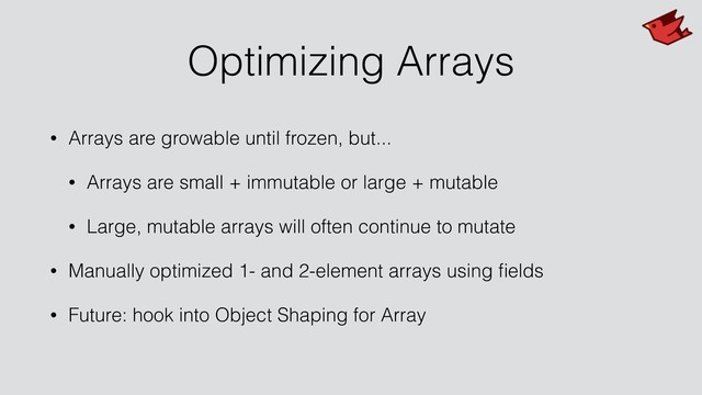 Optimizing Arrays
• Arrays are growable until frozen, but...
• Arrays are small + immutable or large + mutable
• Large, mutable arrays will often continue to mutate
• Manually optimized 1- and 2-element arrays using ﬁelds
• Future: hook into Object Shaping for Array
