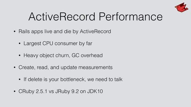ActiveRecord Performance
• Rails apps live and die by ActiveRecord
• Largest CPU consumer by far
• Heavy object churn, GC overhead
• Create, read, and update measurements
• If delete is your bottleneck, we need to talk
• CRuby 2.5.1 vs JRuby 9.2 on JDK10

