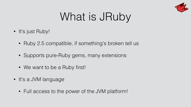 What is JRuby
• It's just Ruby!
• Ruby 2.5 compatible, if something's broken tell us
• Supports pure-Ruby gems, many extensions
• We want to be a Ruby ﬁrst!
• It's a JVM language
• Full access to the power of the JVM platform!
