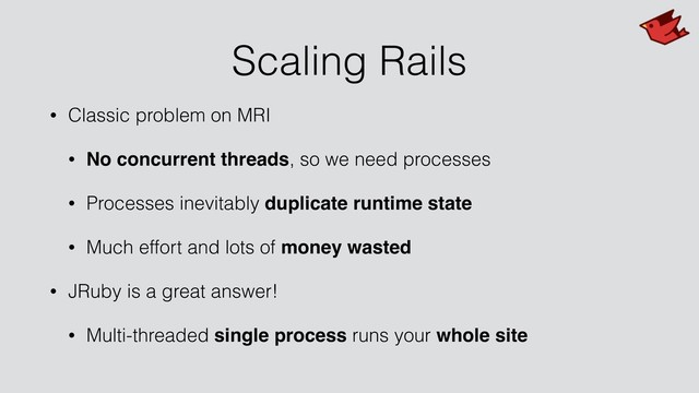 Scaling Rails
• Classic problem on MRI
• No concurrent threads, so we need processes
• Processes inevitably duplicate runtime state
• Much effort and lots of money wasted
• JRuby is a great answer!
• Multi-threaded single process runs your whole site
