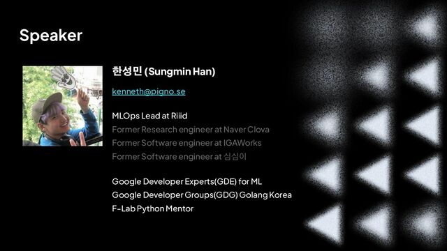 v
제목 
이름
Speaker
한성민 (Sungmin Han)
MLOps Lead at Riiid
Former Research engineer at Naver Clova
Former Software engineer at IGAWorks
Former Software engineer at 심심이
Google Developer Experts(GDE) for ML
Google Developer Groups(GDG) Golang Korea
F-Lab Python Mentor
kenneth@pigno.se
