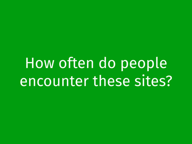 How often do people
encounter these sites?
