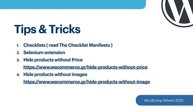 WordCamp Athens 2022
Tips & Tricks
1. Checklists ( read The Checklist Manifesto )


2. Selenium extension


3. Hide products without Price
 
https://www.wecommerce.gr/hide-products-without-price


4. Hide products without images
 
https://www.wecommerce.gr/hide-products-without-image
 
