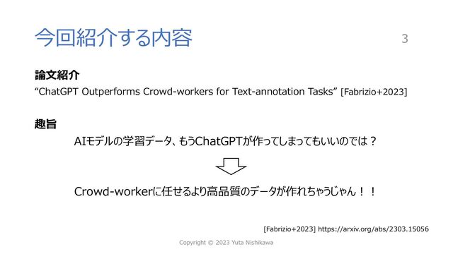 今回紹介する内容
論⽂紹介
“ChatGPT Outperforms Crowd-workers for Text-annotation Tasks” [Fabrizio+2023]
趣旨
AIモデルの学習データ、もうChatGPTが作ってしまってもいいのでは︖
Crowd-workerに任せるより⾼品質のデータが作れちゃうじゃん︕︕
Copyright © 2023 Yuta Nishikawa
3
[Fabrizio+2023] https://arxiv.org/abs/2303.15056

