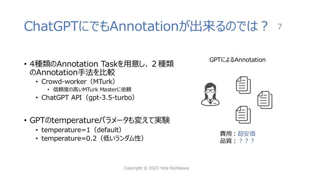 ChatGPTにでもAnnotationが出来るのでは︖
• 4種類のAnnotation Taskを⽤意し、２種類
のAnnotation⼿法を⽐較
• Crowd-worker（MTurk）
• 信頼度の⾼いMTurk Masterに依頼
• ChatGPT API（gpt-3.5-turbo）
• GPTのtemperatureパラメータも変えて実験
• temperature=1（default）
• temperature=0.2（低いランダム性）
Copyright © 2023 Yuta Nishikawa
7
GPTによるAnnotation
費⽤︓超安価
品質︓︖︖︖
