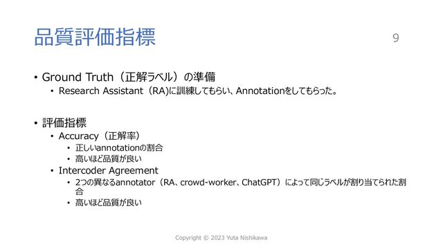 品質評価指標
• Ground Truth（正解ラベル）の準備
• Research Assistant（RA)に訓練してもらい、Annotationをしてもらった。
• 評価指標
• Accuracy（正解率）
• 正しいannotationの割合
• ⾼いほど品質が良い
• Intercoder Agreement
• 2つの異なるannotator（RA、crowd-worker、ChatGPT）によって同じラベルが割り当てられた割
合
• ⾼いほど品質が良い
Copyright © 2023 Yuta Nishikawa
9
