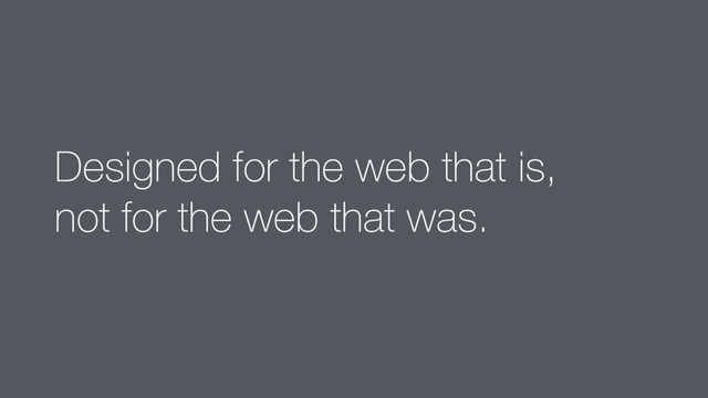 Designed for the web that is,  
not for the web that was.
