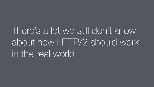 There’s a lot we still don’t know
about how HTTP/2 should work
in the real world.
