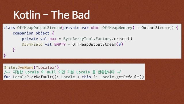 Kotlin - The Bad
class OffHeapOutputStream(private var ohm: OffHeapMemory) : OutputStream() {
companion object {
private val bax = ByteArrayTool.Factory.create()
@JvmField val EMPTY = OffHeapOutputStream(0)
}
}
@file:JvmName("Localex")
/** ૑੿ೠ Locale ੉ null ੉ݶ ӝࠄ Locale ਸ ߈ജ೤פ׮ */
fun Locale?.orDefault(): Locale = this ?: Locale.getDefault()
