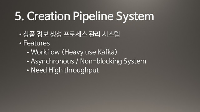 5. Creation Pipeline System
• 상품 정보 생성 프로세스 관리 시스템

• Features

• Workflow (Heavy use Kafka)

• Asynchronous / Non-blocking System

• Need High throughput
