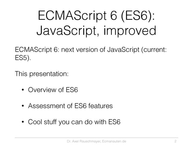 Dr. Axel Rauschmayer, Ecmanauten.de
ECMAScript 6 (ES6):
JavaScript, improved
ECMAScript 6: next version of JavaScript (current:
ES5).
This presentation:
• Overview of ES6
• Assessment of ES6 features
• Cool stuff you can do with ES6
2
