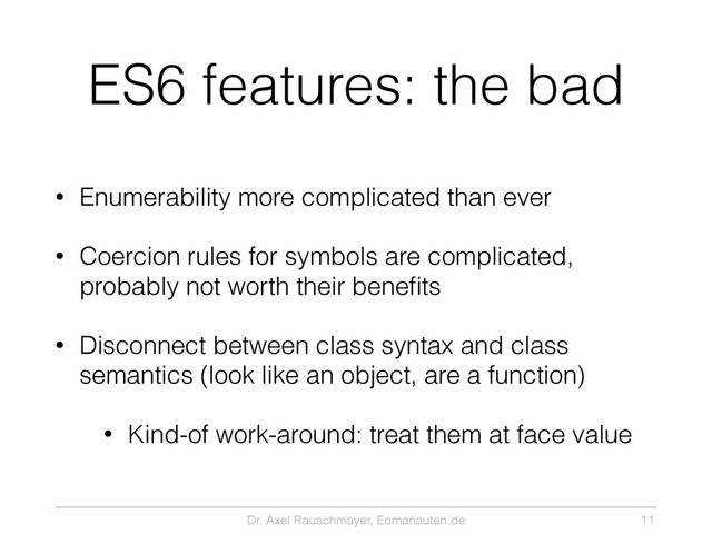 Dr. Axel Rauschmayer, Ecmanauten.de
ES6 features: the bad
• Enumerability more complicated than ever
• Coercion rules for symbols are complicated,
probably not worth their beneﬁts
• Disconnect between class syntax and class
semantics (look like an object, are a function)
• Kind-of work-around: treat them at face value
11
