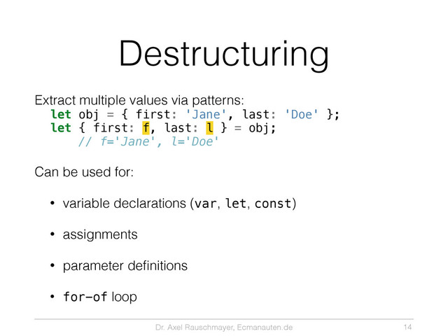 Dr. Axel Rauschmayer, Ecmanauten.de
Destructuring
Extract multiple values via patterns:
let obj = { first: 'Jane', last: 'Doe' };
let { first: f, last: l } = obj;
// f='Jane', l='Doe'
Can be used for:
• variable declarations (var, let, const)
• assignments
• parameter deﬁnitions
• for-of loop
14
