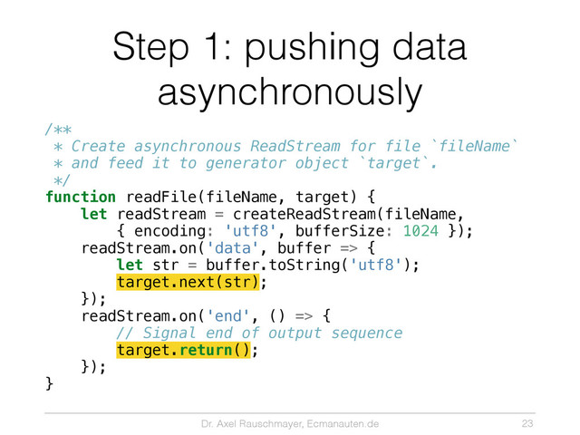 Dr. Axel Rauschmayer, Ecmanauten.de
Step 1: pushing data
asynchronously
/**
* Create asynchronous ReadStream for file `fileName`
* and feed it to generator object `target`.
*/
function readFile(fileName, target) {
let readStream = createReadStream(fileName,
{ encoding: 'utf8', bufferSize: 1024 });
readStream.on('data', buffer => {
let str = buffer.toString('utf8');
target.next(str);
});
readStream.on('end', () => {
// Signal end of output sequence
target.return();
});
}
23

