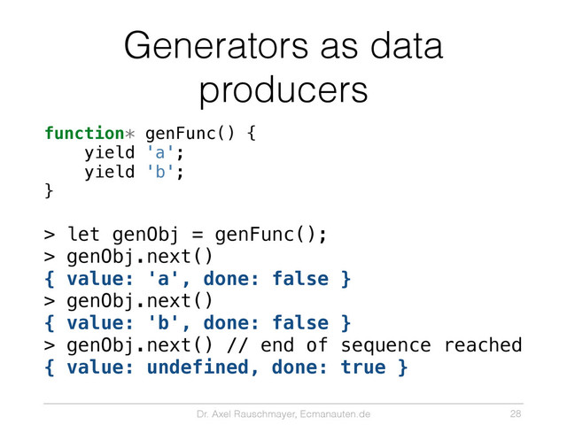 Dr. Axel Rauschmayer, Ecmanauten.de
Generators as data
producers
function* genFunc() {
yield 'a';
yield 'b';
}
> let genObj = genFunc();
> genObj.next()
{ value: 'a', done: false }
> genObj.next()
{ value: 'b', done: false }
> genObj.next() // end of sequence reached
{ value: undefined, done: true }
28
