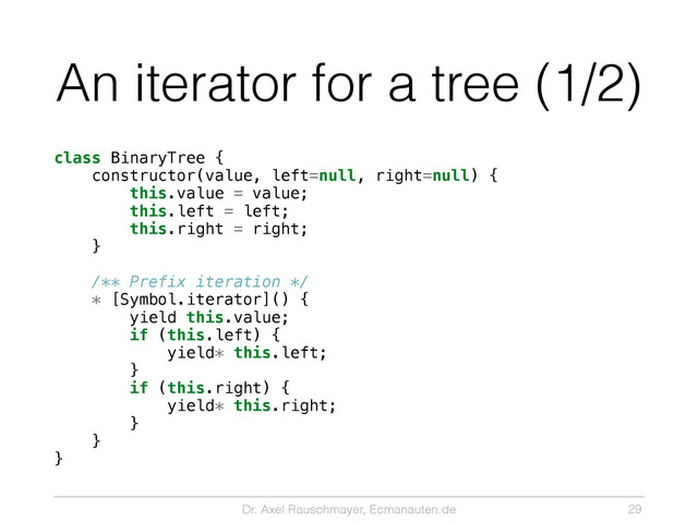 Dr. Axel Rauschmayer, Ecmanauten.de
An iterator for a tree (1/2)
class BinaryTree {
constructor(value, left=null, right=null) {
this.value = value;
this.left = left;
this.right = right;
}
/** Prefix iteration */
* [Symbol.iterator]() {
yield this.value;
if (this.left) {
yield* this.left;
}
if (this.right) {
yield* this.right;
}
}
}
29
