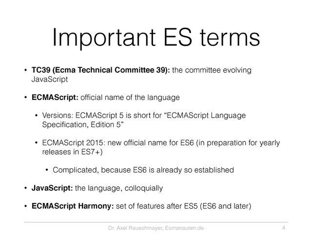 Dr. Axel Rauschmayer, Ecmanauten.de
Important ES terms
• TC39 (Ecma Technical Committee 39): the committee evolving
JavaScript
• ECMAScript: ofﬁcial name of the language
• Versions: ECMAScript 5 is short for “ECMAScript Language
Speciﬁcation, Edition 5”
• ECMAScript 2015: new ofﬁcial name for ES6 (in preparation for yearly
releases in ES7+)
• Complicated, because ES6 is already so established
• JavaScript: the language, colloquially
• ECMAScript Harmony: set of features after ES5 (ES6 and later)
4
