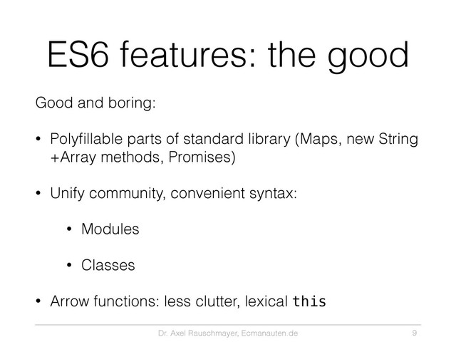 Dr. Axel Rauschmayer, Ecmanauten.de
ES6 features: the good
Good and boring:
• Polyﬁllable parts of standard library (Maps, new String
+Array methods, Promises)
• Unify community, convenient syntax:
• Modules
• Classes
• Arrow functions: less clutter, lexical this
9
