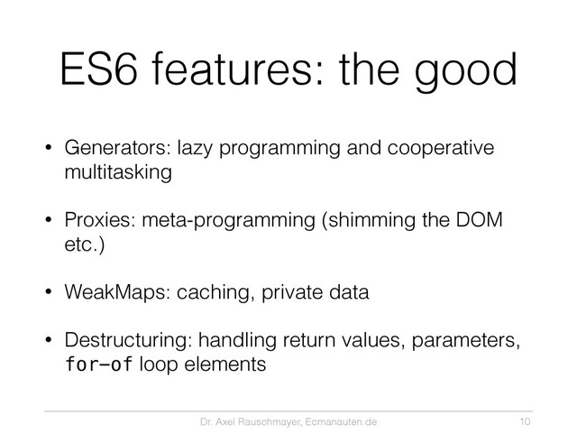Dr. Axel Rauschmayer, Ecmanauten.de
ES6 features: the good
• Generators: lazy programming and cooperative
multitasking
• Proxies: meta-programming (shimming the DOM
etc.)
• WeakMaps: caching, private data
• Destructuring: handling return values, parameters,
for-of loop elements
10
