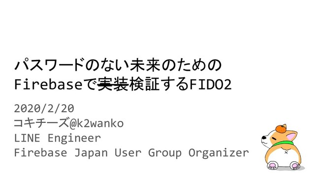 パスワードのない未来のための
Firebaseで実装検証するFIDO2
2020/2/20
コキチーズ@k2wanko
LINE Engineer
Firebase Japan User Group Organizer
