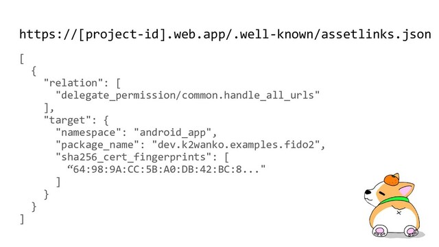 https://[project-id].web.app/.well-known/assetlinks.json
[
{
"relation": [
"delegate_permission/common.handle_all_urls"
],
"target": {
"namespace": "android_app",
"package_name": "dev.k2wanko.examples.fido2",
"sha256_cert_fingerprints": [
“64:98:9A:CC:5B:A0:DB:42:BC:8..."
]
}
}
]

