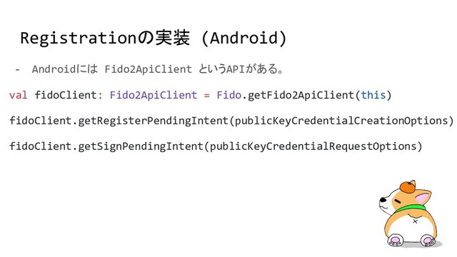 Registrationの実装 (Android)
- Androidには Fido2ApiClient というAPIがある。
val fidoClient: Fido2ApiClient = Fido.getFido2ApiClient(this)
fidoClient.getRegisterPendingIntent(publicKeyCredentialCreationOptions)
fidoClient.getSignPendingIntent(publicKeyCredentialRequestOptions)
