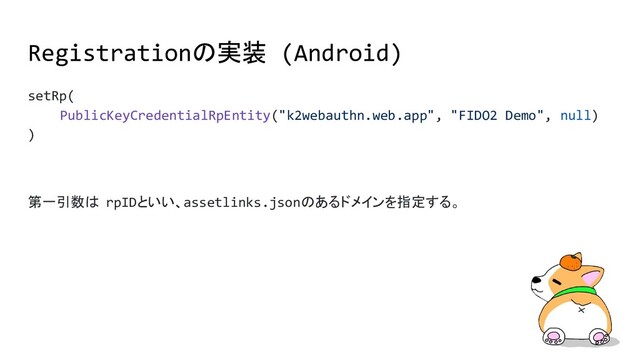 setRp(
PublicKeyCredentialRpEntity("k2webauthn.web.app", "FIDO2 Demo", null)
)
第一引数は rpIDといい、assetlinks.jsonのあるドメインを指定する。
Registrationの実装 (Android)

